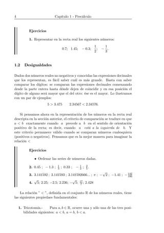 4 Capítulo 1 - Precálculo
Ejercicios
1. Representar en la recta real los siguientes números:
0.7; 1.45; − 0.3;
1
2
; −
1
3
.
1.2 Desigualdades
Dados dos números reales no negativos y conocidas las expresiones decimales
que los representan, es fácil saber cuál es más grande. Basta con saber
comparar los dígitos; se comparan las expresiones decimales comenzando
desde la parte entera hasta dónde dejen de coincidir y en esa posición el
dígito de alguno será mayor que el del otro: ése es el mayor. Lo ilustramos
con un par de ejemplos:
5 > 3.475 2.34567 < 2.34576.
Si pensamos ahora en la representación de los números en la recta real
descripta en la sección anterior, el criterio de comparación se traduce en que
a < b exactamente cuando a precede a b en el sentido de orientación
positivo de la recta; es decir, cuando a está a la izquierda de b. Y
este criterio permanece válido cuando se comparan números cualesquiera
(positivos o negativos). Pensamos que es la mejor manera para imaginar la
relación <
Ejercicios
• Ordenar las series de números dadas.
2. 0.45 ; − 1.3 ; 1
3 ; 0.33 ; − 1
2 ; 2
5.
3. 3.141592 ; 3.141593 ; 3.141592666... ; π ; −
√
2 ; −1.41 ; − 142
100
4.
√
5; 2.25; −2.5; 2.236; −
√
5; 17
7 ; 2.428
La relación ” < ”, deﬁnida en el conjunto R de los números reales, tiene
las siguientes propiedaes fundamentales:
1. Tricotomía.- Para a, b ∈ R, ocurre una y sólo una de las tres posi-
bilidades siguientes: a < b, a = b, b < a.
 