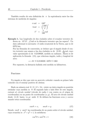 40 Capítulo 1 - Precálculo
También resulta de esta deﬁnición de π la equivalencia entre los dos
sistemas de medición de ángulos:
π rad = 180o
1rad =
µ
180
π
¶o
1o
=
π
180
rad
Ejemplo 1. Las longitudes de dos ciudades sobre el ecuador terrestre di-
ﬁeren en 12o15’. ¿Cuál es la distancia terrestre que las separa?. Un
dato adicional es necesario: el radio ecuatorial de la Tierra, que es de
6378 km.
Por las fórmulas de conversión, se deduce que el ángulo desde el cen-
tro terrestre que separa a las dos ciudades es de 12.25 · π
180rad, cuyo
valor aproximado es de 0.2138028, medido en radianes. Ahora es de
aplicación la fórmula (15), que relaciona ángulo, radio y longitud de
arco:
s = θr ∼= 0.2138028 · 6378 ∼= 1363
Por supuesto, la distancia hallada está medida en kilómetros.
Funciones
Un ángulo se dice que está en posición estándar cuando su primer lado
coincide con el semieje positivo de absisas.
Dado un número real θ, 0 ≤ θ < 2π, existe un único ángulo en posición
estándar cuya medida es θ. El segundo lado o lado libre de este ángulo,
cortará al círculo unidad (círculo de radio 1 con centro en el origen de
coordenadas) en un punto de coordenadas (x, y) . El arco de círculo unidad
desde (1, 0) hasta (x, y) mide θ. Se deﬁnen las funciones seno y coseno
usando estas coordenadas:
cos θ := x, sen θ := y (17)
Siendo cos θ y sen θ las coordenadas de un punto sobre el círculo unidad,
cuya ecuación es x2 + y2 = 1, la satisfacen:
cos2
θ + sen2
θ = 1 (18)
 