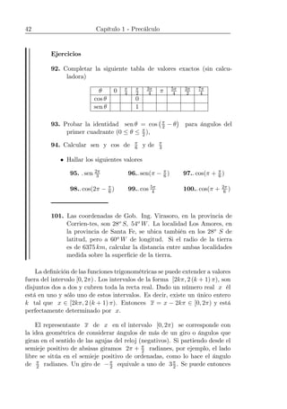 42 Capítulo 1 - Precálculo
Ejercicios
92. Completar la siguiente tabla de valores exactos (sin calcu-
ladora)
θ 0 π
4
π
2
3π
4 π 5π
4
3π
2
7π
4
cos θ 0
sen θ 1
93. Probar la identidad sen θ = cos
¡π
2 − θ
¢
para ángulos del
primer cuadrante (0 ≤ θ ≤ π
2 ),
94. Calcular sen y cos de π
6 y de π
3
• Hallar los siguientes valores
95. . sen 2π
3 96.. sen(π − π
6 ) 97.. cos(π + π
6 )
98.. cos(2π − π
6 ) 99.. cos 5π
4 100.. cos(π + 2π
6 )
101. Las coordenadas de Gob. Ing. Virasoro, en la provincia de
Corrien-tes, son 28o S, 54o W. La localidad Los Amores, en
la provincia de Santa Fe, se ubica también en los 28o S de
latitud, pero a 60o W de longitud. Si el radio de la tierra
es de 6375 km, calcular la distancia entre ambas localidades
medida sobre la superﬁcie de la tierra.
La deﬁnición de las funciones trigonométricas se puede extender a valores
fuera del intervalo [0, 2π) . Los intervalos de la forma [2kπ, 2 (k + 1) π), son
disjuntos dos a dos y cubren toda la recta real. Dado un número real x él
está en uno y sólo uno de estos intervalos. Es decir, existe un único entero
k tal que x ∈ [2kπ, 2 (k + 1) π). Entonces x = x − 2kπ ∈ [0, 2π) y está
perfectamente determinado por x.
El representante x de x en el intervalo [0, 2π) se corresponde con
la idea geométrica de considerar ángulos de más de un giro o ángulos que
giran en el sentido de las agujas del reloj (negativos). Si partiendo desde el
semieje positivo de absisas giramos 2π + π
2 radianes, por ejemplo, el lado
libre se sitúa en el semieje positivo de ordenadas, como lo hace el ángulo
de π
2 radianes. Un giro de −π
2 equivale a uno de 3π
2 . Se puede entonces
 