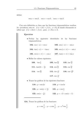 1.5. Funciones Trigonométricas 43
deﬁnir
sen x = sen x, cos x = cos x, tan x = tan x.
Con esta deﬁnición es claro que las funciones trigonométricas resultan
2π−periódicas, esto es: f (x + 2π) = f (x) , x ∈ R, de donde claramente se
inﬁere que f (x + 2nπ) = f (x) , para x ∈ R, n ∈ Z.
Ejercicios
• Probar las siguientes identidades de las funciones
trigonométricas:
102. cos (−x) = cos x 103. sen (−x) = − sen x
104. tan (−x) = − tan x 105. sen (x + π) = − sen x
106. cos (x + π) = − cos x 107. tan(x + π) = tan x
• Hallar los valores siguientes:
108. tan π
4 109. tan 2π
6 110. tan 5π
4
111. tan(2π − π
4 ) 112. sen 7π
6 113. cos 7π
6
114. cos 2π
3 115. cos −π
6 116. cos −5π
6
117. cos −π
3
• Trazar las gráﬁcas de las siguientes funciones
118. y = sen 2x 119. y = cos 3x
120. y = sen(x + π
4 ) 121. y = sen x
2
122. cos(x − π
6 ) 123. y = −2 + cos(x − 1)
124. Trazar las gráﬁcas de las funciones
y = sen
1
x
, y = x sen
1
x
, y = x2
sen
1
x
.
 