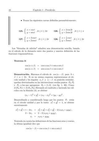 44 Capítulo 1 - Precálculo
• Trazar las siguientes curvas deﬁnidas paramétricamente:
125.
½
x = cos t
y = sen t
, 0 ≤ t ≤ 2π 126.
½
x = 2 cos 2t
y = 2 sen 2t
, 0 ≤ t ≤ π
127.
½
x = 3 cos t
y = 2 sen t
, 0 ≤ t ≤ 2π 128.
½
x = 1
2 cos t
y = 3 sen t
, 0 ≤ t ≤ 2π
Las "fórmulas de adición" admiten una demostración sencilla, basada
en el cálculo de la distancia entre dos puntos y nuestra deﬁnición de las
funciones trigonométricas.
Teorema 3:
cos (α ± β) = cos α cos β ∓ sen α sen β
sen (α ± β) = sen α cos β ± cos α sen β
Demostración. Haremos el cálculo de cos (α − β) para 0 <
β < α < 2π. Si en un mismo esquema representamos al cír-
culo unidad y los ángulos α, β y α − β en posición estándar,
quedan determinados en las intersecciones sendos puntos P3, P2
y P1, a los que agregamos P0 = (1, 0) (ver ﬁg. 1. 30). Como
d (P0, P1) = d (P2, P3), Elevando al cuadrado y haciendo los cál-
culos con la fórmula (4), se obtiene
(x1 − 1)2
+ y2
1 = (x3 − x2)2
+ (y3 − y2)2
.
Desarrollando y considerando luego que los puntos Pi están
en el círculo unidad y por lo tanto x2
i + y2
i = 1, se obtiene
sucesivamente
x2
1 + y2
1 + 1 − 2x1 = x2
3 + y2
3 + x2
2 + y2
2 − 2 (x3x2 + y3y2) ,
2 − 2x1 = 2 − 2 (x3x2 + y3y2) ,
x1 = x3x2 + y3y2.
Teniendo en cuenta las deﬁniciones de las funciones seno y coseno,
la última igualdad dice que
cos (α − β) = cos α cos β + sen α sen β.
 