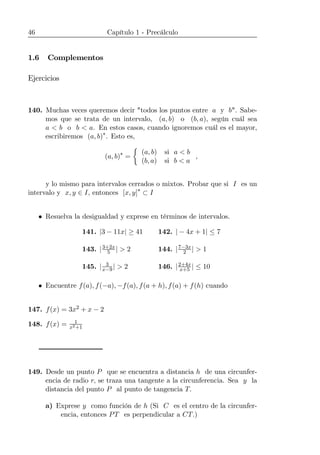 46 Capítulo 1 - Precálculo
1.6 Complementos
Ejercicios
140. Muchas veces queremos decir "todos los puntos entre a y b". Sabe-
mos que se trata de un intervalo, (a, b) o (b, a), según cuál sea
a < b o b < a. En estos casos, cuando ignoremos cuál es el mayor,
escribiremos (a, b)∗
. Esto es,
(a, b)∗
=
½
(a, b) si a < b
(b, a) si b < a
,
y lo mismo para intervalos cerrados o mixtos. Probar que si I es un
intervalo y x, y ∈ I, entonces [x, y]∗
⊂ I
• Resuelva la desigualdad y exprese en términos de intervalos.
141. |3 − 11x| ≥ 41 142. | − 4x + 1| ≤ 7
143. |3+2x
5 | > 2 144. |7−3x
2 | > 1
145. | 3
x−9| > 2 146. |2+4x
x+5 | ≤ 10
• Encuentre f(a), f(−a), −f(a), f(a + h), f(a) + f(h) cuando
147. f(x) = 3x2 + x − 2
148. f(x) = 1
x2+1
149. Desde un punto P que se encuentra a distancia h de una circunfer-
encia de radio r, se traza una tangente a la circunferencia. Sea y la
distancia del punto P al punto de tangencia T.
a) Exprese y como función de h (Si C es el centro de la circunfer-
encia, entonces PT es perpendicular a CT.)
 