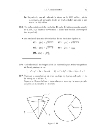 1.6. Complementos 47
b) Suponiendo que el radio de la tierra es de 3960 millas, calcule
la distancia al horizonte desde un trasbordador que gira a una
altura de 200 millas.
150. Un globo esférico se inﬂa con helio. El radio del globo aumenta a razón
de 1.5cm/seg, expresar el volumen V como una función del tiempo t
(en segundos).
• Determine el dominio de deﬁnición de las funciones siguientes.
151. f(x) =
√
3x − 2 152. f(x) = 3
√
2x − 5
153. f(x) =
√
x2 − 9 154. f(x) = 1
7x+9
155. f(x) = x+1
x3−9x
156. Usar el método de completación de cuadrados para trazar las gráﬁcas
de las siguientes curvas
1) x2 + y2 − 2x − 2y = 0 2) 4x2 + 9y2 − 24x + 18y + 9 = 0
157. Calcular la superﬁcie de un cono sin tapa en función del radio r de
la base y de la altura h.
Sugerencia: Desarrollado en el plano, el cono es un sector circular cuyo radio
coincide con la directriz d de aquél.
d
r
d
h
ﬁgura 1.31
 