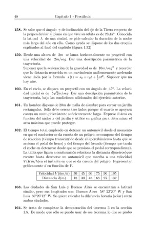 48 Capítulo 1 - Precálculo
158. Se sabe que el ángulo γ de inclinación del eje de la Tierra respecto de
la perpendicular al plano en que vive su órbita es de 23,45o. Conocida
la latitud λ de una ciudad, se pide calcular la duración de la noche
más larga del año en ella. Como ayuda se dispone de los dos croquis
explicados al ﬁnal del capítulo (ﬁgura 1.32)
159. Desde una altura de 2m se lanza horizontalmente un proyectil con
una velocidad de 2m/seg. Dar una descripción paramétrica de la
trayectoria.
Suponer que la aceleración de la gravedad es de 10m/seg2 y recordar
que la distancia recorrida en un movimiento uniformemente acelerado
viene dada por la fórmula s (t) = s0 + v0t + 1
2at2. Suponer que no
hay aire.
160. En el vacío, se dispara un proyectil con un ángulo de 45o. La veloci-
dad inicial es de 5
√
2m/seg. Dar una descripción paramétrica de la
trayectoria, bajo las condiciones adicionales del ejercicio anterior.
161. Un hombre dispone de 20m de malla de alambre para cercar un jardín
rectangular. Sólo debe cercar tres lados porque el cuarto se apoyará
contra un muro preexistente suﬁcientemente largo. Exprese el área en
función del ancho x del jardín y utilice su gráﬁca para determinar el
area máxima que puede proteger.
162. El tiempo total empleado en detener un automóvil desde el momento
en que el conductor se da cuenta de un peligro, se compone del tiempo
de reacción (tiempo transcurrido desde el apercibimiento hasta que se
acciona el pedal de freno) y del tiempo del frenado (tiempo que tarda
el coche en detenerse desde que se presiona el pedal correspondiente).
La tabla que ﬁgura a continuación relaciona la distancia d(metros)que
recorre hasta detenerse un automóvil que marcha a una velocidad
V (Km/h)en el instante en que se da cuenta del peligro. Representar
gráﬁcamente d en función de V.
Velocidad V (km/h) 30 45 60 75 90 105
Distancia d(m) 18 30 48 68 97 132
163. Las ciudades de San Luis y Buenos Aires se encuentran a latitud
similar, pero sus longitudes son: Buenos Aires 58o 22’20” W y San
Luis 66o20’12” W. Se quiere calcular la diferencia horaria (solar) entre
ambas ciudades.
164. Se trata de completar la demostración del teorema 3 en la sección
1.5. De modo que sólo se puede usar de ese teorema lo que se probó
 