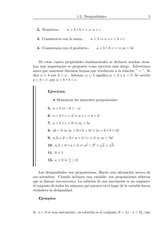 1.2. Desigualdades 5
2. Transitiva.- a < b ∧ b < c ⇒ a < c
3. Consistencia con la suma.- a < b ⇒ a + c < b + c
4. Consistencia con el producto.- a < b ∧ 0 < c ⇒ ac < bc
De estas cuatro propiedades fundamentales se deducen muchas otras.
Las más importantes se proponen como ejercicio más abajo. Advertimos
antes que usaremos distintas formas que involucran a la relación ” < ”. Se
dice a > b por b < a. Además, a ≤ b signiﬁca a < b ∨ a = b. Se escribe
a < b < c por a < b ∧ b < c.
Ejercicios
• Demostrar las siguientes proposiciones:
5. a < b ⇔ −b < −a
6. a < b ∧ c < d ⇒ a + c < b + d
7. a < b ∧ c < 0 ⇒ ac > bc
8. ab > 0 ⇔ (a > 0 ∧ b > 0) ∨ (a < 0 ∧ b < 0)
9. a, b, c, d > 0 ∧ a < b ∧ c < d ⇒ ac < bd
10. a, b > 0 ∧ a < b ⇒ a2 < b2 ∧
√
a <
√
b
11. 0 < 1
12. a > 0 ⇔ 1
a > 0
Las desigualdades son proposiciones, Hacen una aﬁrmación acerca de
sus miembros. Cuando incluyen una variable, son proposiciones abiertas
que se llaman inecuaciones. La solución de una inecuación es un conjunto:
el conjunto de todos los números que puestos en el lugar de la variable hacen
verdadera la desigualdad.
Ejemplos:
1. x < 3 es una inecuación. su solución es el conjunto S = {x : x < 3}, una
 