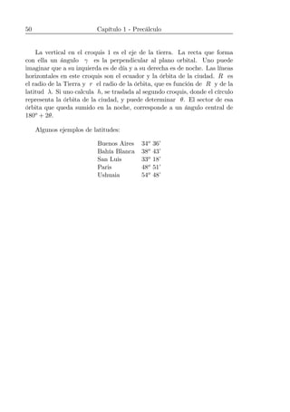 50 Capítulo 1 - Precálculo
La vertical en el croquis 1 es el eje de la tierra. La recta que forma
con ella un ángulo γ es la perpendicular al plano orbital. Uno puede
imaginar que a su izquierda es de día y a su derecha es de noche. Las líneas
horizontales en este croquis son el ecuador y la órbita de la ciudad. R es
el radio de la Tierra y r el radio de la órbita, que es función de R y de la
latitud λ. Si uno calcula h, se traslada al segundo croquis, donde el círculo
representa la órbita de la ciudad, y puede determinar θ. El sector de esa
órbita que queda sumido en la noche, corresponde a un ángulo central de
180o + 2θ.
Algunos ejemplos de latitudes:
Buenos Aires 34o 36’
Bahía Blanca 38o 43’
San Luis 33o 18’
Paris 48o 51’
Ushuaia 54o 48’
 