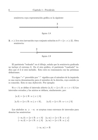 6 Capítulo 1 - Precálculo
semirrecta cuya representación gráﬁca es la siguiente
)
3
ﬁgura 1.8
2. x ≥ 2 es otra inecuación cuyo conjunto solución es S = {x : x ≥ 2} . Otra
semirrecta:
[
2
ﬁgura 1.9
El paréntesis "redondo" en el dibujo, señala que la semirrecta graﬁcada
no incluye el extremo 3. En el otro gráﬁco, el paréntesis "cuadrado" in-
dica que el 2 sí está incluido. Esto está en consonancia con las próximas
deﬁniciones.
Un signo ”=” precedido por ”:” signiﬁca que el miembro de la izquierda
es una nueva denominación para el miembro de la derecha, cuyo sentido ya
es conocido. Esto es una deﬁnición. Por ejemplo:
Si a < b, se deﬁne el intervalo abierto (a, b) := {x ∈ R : a < x < b} Los
intervalos cerrados y los mixtos se deﬁnen, similarmente, por:
[a, b] := {x ∈ R : a ≤ x ≤ b}
[a, b) := {x ∈ R : a ≤ x < b} , (a, b] := {x ∈ R : a < x ≤ b}
Los símbolos ∞ y −∞ se aceptan como extremos de intervalos para
denotar las semirrectas:
(−∞, b) := {x ∈ R : x < b} (a, ∞) := {x ∈ R : a < x}
(−∞, b] := {x ∈ R : x ≤ b} [a, ∞) := {x ∈ R : a ≤ x}
(−∞, ∞) := R
 