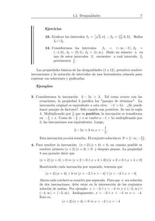 1.2. Desigualdades 7
Ejercicios
13. Graﬁcar los intervalos I1 =
£√
2, π
¢
; I2 =
¡7
5; 3, 5
¢
. Hallar
I1 ∩ I2
14. Consideremos los intervalos I1 = (−∞, −1) , I2 =
(−1, 0) , I3 = (0, 1) , I4 = (1, ∞). Dado un número a en
uno de estos intervalos Ii encuentre a cuál intervalo Ij
pertenecerá 1
a.
Las propiedades básicas de las desigualdades (1 a 12), permiten resolver
inecuaciones y la notación de intervalos da una herramienta cómoda para
expresar sus soluciones y graﬁcarlas.
Ejemplos:
3. Consideremos la inecuación 2 − 5x > 3. Tal como ocurre con las
ecuaciones, la propiedad 3 justiﬁca los "pasajes de términos". La
inecuación original es equivalente a esta otra: −1 > 5x. ¿Se puede
hacer pasajes de factores?. Sólo cuando son positivos. Se usa la regla
4. Multiplicando por 1
5 que es positivo, la inecuación se transforma
en −1
5 > x. Como de −1
5 > x se vuelve a −1 > 5x multiplicando por
5, las inecuaciones son equivalentes. Luego,
2 − 5x > 3 ⇔ x < −
1
5
.
Esta inecuación ya está resuelta. El conjunto solución es S =
¡
−∞, −1
5
¢
.
4. Para resolver la inecuación (x + 2) (x + 4) < 0, un camino posible es
resolver primero (x + 2) (x + 4) > 0 y después pensar. La propiedad
8 nos permite decir que
(x + 2) (x + 4) > 0 ⇔ [x + 2 > 0 ∧ x + 4 > 0]∨[x + 2 < 0 ∧ x + 4 < 0]
Resolviendo cada inecuación por separado, tenemos que
(x + 2) (x + 4) > 0 ⇔ [x > −2 ∧ x > −4] ∨ [x < −2 ∧ x < −4]
Ahora cada corchete se resuelve por separado. Para que x sea solución
de dos inecuaciones, debe estar en la intersección de los conjuntos
solución de ambas. Por ejemplo: x > −2 ∧ x > −4 ⇔ x ∈ (−2, ∞) ∩
(−4, ∞) = (−2, ∞). Análogamente, x < −2 ∧ x < −4 ⇔ x < −4.
Esto es,
(x + 2) (x + 4) > 0 ⇔ x > −2 ∨ x < −4
 