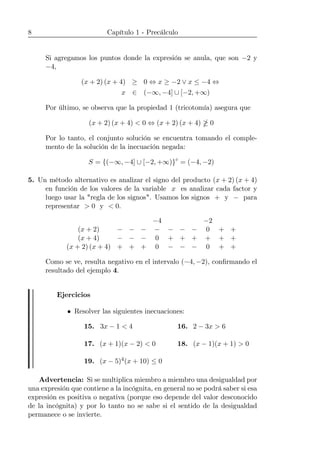 8 Capítulo 1 - Precálculo
Si agregamos los puntos donde la expresión se anula, que son −2 y
−4,
(x + 2) (x + 4) ≥ 0 ⇔ x ≥ −2 ∨ x ≤ −4 ⇔
x ∈ (−∞, −4] ∪ [−2, +∞)
Por último, se observa que la propiedad 1 (tricotomía) asegura que
(x + 2) (x + 4) < 0 ⇔ (x + 2) (x + 4) ¤ 0
Por lo tanto, el conjunto solución se encuentra tomando el comple-
mento de la solución de la inecuación negada:
S = {(−∞, −4] ∪ [−2, +∞)}c
= (−4, −2)
5. Un método alternativo es analizar el signo del producto (x + 2) (x + 4)
en función de los valores de la variable x es analizar cada factor y
luego usar la "regla de los signos". Usamos los signos + y − para
representar > 0 y < 0.
−4 −2
(x + 2) − − − − − − − 0 + +
(x + 4) − − − 0 + + + + + +
(x + 2) (x + 4) + + + 0 − − − 0 + +
Como se ve, resulta negativo en el intervalo (−4, −2), conﬁrmando el
resultado del ejemplo 4.
Ejercicios
• Resolver las siguientes inecuaciones:
15. 3x − 1 < 4 16. 2 − 3x > 6
17. (x + 1)(x − 2) < 0 18. (x − 1)(x + 1) > 0
19. (x − 5)4(x + 10) ≤ 0
Advertencia: Si se multiplica miembro a miembro una desigualdad por
una expresión que contiene a la incógnita, en general no se podrá saber si esa
expresión es positiva o negativa (porque eso depende del valor desconocido
de la incógnita) y por lo tanto no se sabe si el sentido de la desigualdad
permanece o se invierte.
 