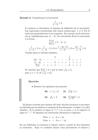 1.2. Desigualdades 9
Ejemplo 6. Consideremos la inecuación
1
x − 3
≤ 2.
Lo primero es determinar el dominio de deﬁnición de la inecuación.
Las expresiones involucradas sólo tienen sentido para x 6= 3. Por lo
tanto nos mantendremos en ese supuesto. De acuerdo con la adverten-
cia no multiplicamos por (x − 3) . Es conveniente llevar la inecuación
a la forma
P (x)
Q (x)
≤ 0 (´o ≥)
1
x − 3
≤ 2 ⇔
1
x − 3
− 2 ≤ 0 ⇔
1 − 2x + 6
x − 3
≤ 0 ⇔
2x − 7
x − 3
≥ 0.
Usando ahora el método sinóptico,
3 7
2
(2x − 7) − − − − − − − 0 + + +
(x − 3) − − − 0 + + + + + + +
2x−7
x−3 + + + ⊗ − − − 0 + + +
Se concluye que 2x−7
x−3 ≥ 0, y por lo tanto 1
x−3 ≤ 2,
para x ∈ (−∞, 3) ∪
£7
2, +∞
¢
.
Ejercicios
• Resolver las siguientes inecuaciones
20. 1 + 1
x > 0 21. x2−5
x−2 ≤ 4
22. 2
x−1 < 3 23. x2−4x+3
(x−2)2 < 0
El primer recuerdo que tenemos del valor absoluto involucra a una maes-
tra diciendo que un número se compone de dos elementos: su signo y su valor
absoluto. Si es positivo el signo es "+" y no se pone, y si es negativo el
signo es "−". Si seguimos esa instrucción obtenemos lo siguiente:
Para a ≥ 0, a = |a|
Para a < 0, a = − |a|
En esa deﬁnición se construía el número entero a partir de dos elementos
ya existentes. Aquí, en cambiom damos como preexistente el número y
 