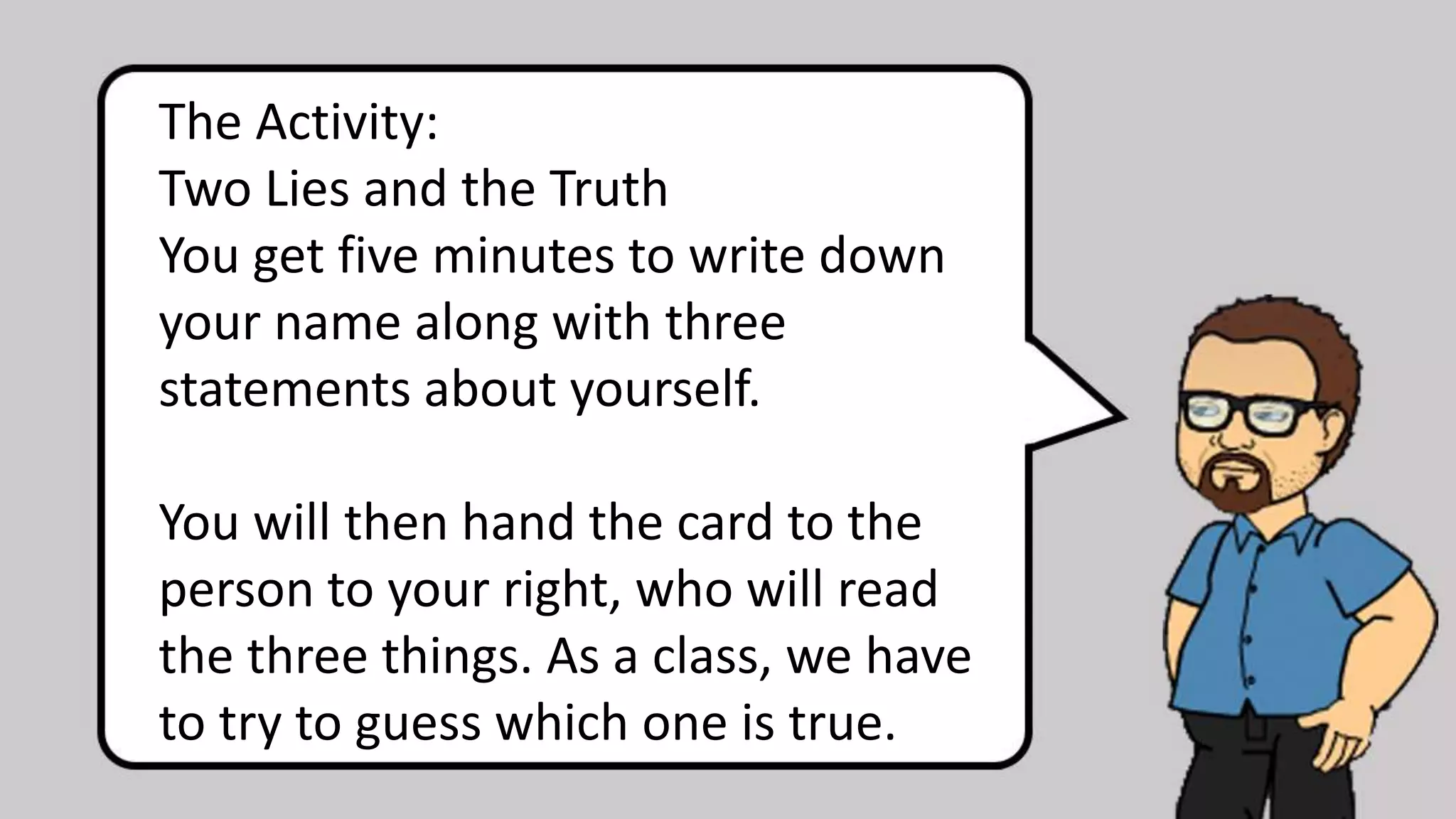 The Activity:
Two Lies and the Truth
You get five minutes to write down
your name along with three
statements about yourself.
You will then hand the card to the
person to your right, who will read
the three things. As a class, we have
to try to guess which one is true.
 