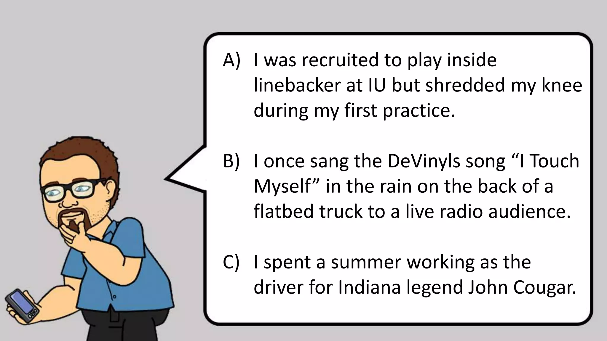 A) I was recruited to play inside
linebacker at IU but shredded my knee
during my first practice.
B) I once sang the DeVinyls song “I Touch
Myself” in the rain on the back of a
flatbed truck to a live radio audience.
C) I spent a summer working as the
driver for Indiana legend John Cougar.
 