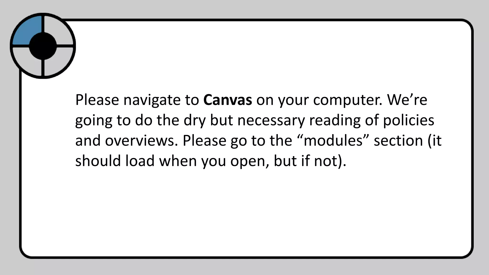Please navigate to Canvas on your computer. We’re
going to do the dry but necessary reading of policies
and overviews. Please go to the “modules” section (it
should load when you open, but if not).
 