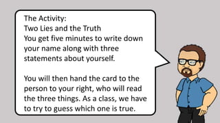 The Activity:
Two Lies and the Truth
You get five minutes to write down
your name along with three
statements about yourself.
You will then hand the card to the
person to your right, who will read
the three things. As a class, we have
to try to guess which one is true.
 