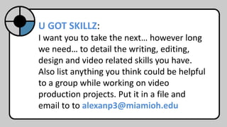 U GOT SKILLZ:
I want you to take the next… however long
we need… to detail the writing, editing,
design and video related skills you have.
Also list anything you think could be helpful
to a group while working on video
production projects. Put it in a file and
email to to alexanp3@miamioh.edu
 