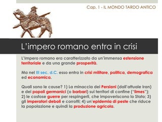 L’impero romano entra in crisi
L’Impero romano era caratterizzato da un’immensa estensione
territoriale e da una grande prosperità.
Ma nel III sec. d.C. esso entra in crisi militare, politica, demografica
ed economica.
Quali sono le cause? 1) La minaccia dei Persiani (dall’attuale Iran)
e dei popoli germanici (o barbari) sui territori di confine (“limes”);
2) le costose guerre per respingerli, che impoveriscono lo Stato; 3)
gli imperatori deboli e corrotti; 4) un’epidemia di peste che riduce
la popolazione e quindi la produzione agricola.
Cap. 1 - IL MONDO TARDO ANTICO
 