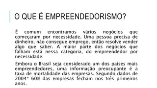 O QUE É EMPREENDEDORISMO?
É comum encontramos vários negócios que
começaram por necessidade. Uma pessoa precisa de
dinheiro, não consegue emprego, então resolve vender
algo que saber. A maior parte dos negócios que
falham está nessa categoria, do empreendedor por
necessidade.
Embora o Brasil seja considerado um dos países mais
empreendedores, uma informação preocupante é a
taxa de mortalidade das empresas. Segundo dados de
2004* 60% das empresas fecham nos três primeiros
anos.
 