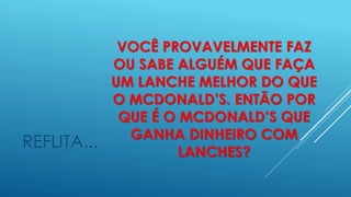 VOCÊ PROVAVELMENTE FAZ
OU SABE ALGUÉM QUE FAÇA
UM LANCHE MELHOR DO QUE
O MCDONALD’S. ENTÃO POR
QUE É O MCDONALD’S QUE
GANHA DINHEIRO COM
LANCHES?
REFLITA...
 