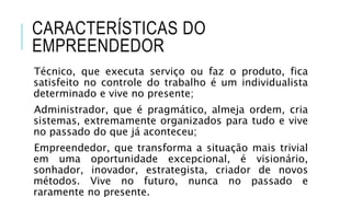 CARACTERÍSTICAS DO
EMPREENDEDOR
Técnico, que executa serviço ou faz o produto, fica
satisfeito no controle do trabalho é um individualista
determinado e vive no presente;
Administrador, que é pragmático, almeja ordem, cria
sistemas, extremamente organizados para tudo e vive
no passado do que já aconteceu;
Empreendedor, que transforma a situação mais trivial
em uma oportunidade excepcional, é visionário,
sonhador, inovador, estrategista, criador de novos
métodos. Vive no futuro, nunca no passado e
raramente no presente.
 