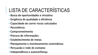 LISTA DE CARACTERÍSTICAS
Busca de oportunidades e iniciativa
Exigência de qualidade e eficiência
Capacidade de correr riscos calculados
Persistência
Comprometimento
Procura de informações
Estabelecimento de metas
Planejamento e monitoramento sistemáticos
Persuasão e rede de contatos
Independência e autoconfiança
 