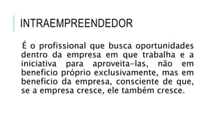 INTRAEMPREENDEDOR
É o profissional que busca oportunidades
dentro da empresa em que trabalha e a
iniciativa para aproveita-las, não em
beneficio próprio exclusivamente, mas em
beneficio da empresa, consciente de que,
se a empresa cresce, ele também cresce.
 