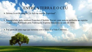 ENTRE A TERRA E O CÉU
 Sétimo livro da coleção “A vida no mundo Espiritual”.
 Psicografado pelo médium Francisco Cândido Xavier, com autoria atribuída ao espírito
André Luiz. Publicado pela Federaçcão Espírita Brasileira no ano de 1954.
 Faz parte de uma saga que termina com o livro E a Vida Continua...
 