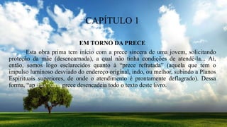 CAPÍTULO 1
EM TORNO DA PRECE
Esta obra prima tem início com a prece sincera de uma jovem, solicitando
proteção da mãe (desencarnada), a qual não tinha condições de atendê-la... Aí,
então, somos logo esclarecidos quanto à “prece refratada” (aquela que tem o
impulso luminoso desviado do endereço original, indo, ou melhor, subindo a Planos
Espirituais superiores, de onde o atendimento é prontamente deflagrado). Dessa
forma, “apenas” uma prece desencadeia todo o texto deste livro.
 