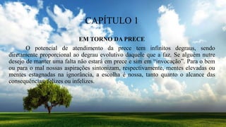 CAPÍTULO 1
EM TORNO DA PRECE
O potencial de atendimento da prece tem infinitos degraus, sendo
diretamente proporcional ao degrau evolutivo daquele que a faz. Se alguém nutre
desejo de manter uma falta não estará em prece e sim em “invocação”. Para o bem
ou para o mal nossas aspirações sintonizam, respectivamente, mentes elevadas ou
mentes estagnadas na ignorância, a escolha é nossa, tanto quanto o alcance das
consequências, felizes ou infelizes.
 