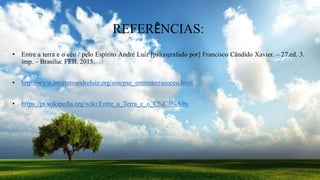 REFERÊNCIAS:
• Entre a terra e o céu / pelo Espírito André Luiz [psicografado por] Francisco Cândido Xavier. – 27.ed. 3.
imp. – Brasília: FEB, 2015.
• http://www.institutoandreluiz.org/sinopse_entreaterraeoceu.html
• https://pt.wikipedia.org/wiki/Entre_a_Terra_e_o_C%C3%A9u
 