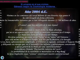 VIDA, UNIVERSO Y CONOCIMIENTO HUMANOVIDA, UNIVERSO Y CONOCIMIENTO HUMANO
El universo en el que vivimos:
Génesis según la Cosmología moderna
ace unos 13700 millones de años...ace unos 13700 millones de años...
cuando todavía no había años...cuando todavía no había años...
cuando todavía no existía tiempo...cuando todavía no existía tiempo...
en el límite entre la existencia y la nada...en el límite entre la existencia y la nada...
más allá de las fronteras de nuestra capacidad de abstracción...más allá de las fronteras de nuestra capacidad de abstracción...
algo infinitamente pequeño, sin dimensiones ni edad,algo infinitamente pequeño, sin dimensiones ni edad,
encerraba en sí la probabilidad de la creación...encerraba en sí la probabilidad de la creación...
una energía infinita e infinitamente concentrada...una energía infinita e infinitamente concentrada...
...Y comenzó el tiempo...Y comenzó el tiempo
...y se creó el espacio...y se creó el espacio
...y se liberaron materia, antimateria y energ...y se liberaron materia, antimateria y energ
en una grandiosa escena de creación y destrucciónen una grandiosa escena de creación y destrucción
...y se desataron las cuatro fuerza...y se desataron las cuatro fuerza
...y se formaron las partículas elementale...y se formaron las partículas elementale
...y se sintetizaron los elementos primordiale...y se sintetizaron los elementos primordiale
...300000 años después, la radiación pudo atravesar la materia...300000 años después, la radiación pudo atravesar la materia
...y todo siguió expandiéndose y enfriándos...y todo siguió expandiéndose y enfriándos
arrastrando consigo el tiempo y el espacioarrastrando consigo el tiempo y el espacio
...y dispersando las cenizas de la gran explosión...y dispersando las cenizas de la gran explosión
...nuestro universo actual...nuestro universo actual
VVivimos en los comienzoivimos en los comienzo ss del tercer milenio de una historia cuyo punto 0del tercer milenio de una historia cuyo punto 0
ha sido escogido de forma arbitrariaha sido escogido de forma arbitraria
entre los innumerables instantes que se han subseguido durante 13 700 millones de años.entre los innumerables instantes que se han subseguido durante 13 700 millones de años.
¿Y antes? ¿qué hay más allá de lo más lejano?¿Y antes? ¿qué hay más allá de lo más lejano?
Absolutamente nada o, mejor dicho, la NadaAbsolutamente nada o, mejor dicho, la Nada aabsolutabsoluta,,
que no es un espacio vacío cuyo estado se mantiene constante en el tiempo.que no es un espacio vacío cuyo estado se mantiene constante en el tiempo.
La Nada está fuera del Espacio y del Tiempo.La Nada está fuera del Espacio y del Tiempo.
En otras palabras, no existe ni un “fuera” ni un “antes” del UniversoEn otras palabras, no existe ni un “fuera” ni un “antes” del Universo
pues este mismo es el Espacio-Tiempo, a la vez que la Materia y la Energía.pues este mismo es el Espacio-Tiempo, a la vez que la Materia y la Energía.
r si no fuera suficienter si no fuera suficiente mente complicadomente complicado, el Universo se expande, estirando el Espacio-Tiemp, el Universo se expande, estirando el Espacio-Tiemp
y diluyendo esa energía que, en el instante 0 fue infinita e infinitamente concentraday diluyendo esa energía que, en el instante 0 fue infinita e infinitamente concentrada
y que se generó de la Nada por una “pura casualidad”y que se generó de la Nada por una “pura casualidad”
técnicamente llamada “fluctuación cuántica del vacío”.técnicamente llamada “fluctuación cuántica del vacío”.
La probabilidad de la existencia se materializa en el Big-Bang,La probabilidad de la existencia se materializa en el Big-Bang,
la Gran Explosión cuyasla Gran Explosión cuyas ““cenizascenizas”” constituyen nuestroconstituyen nuestro uuniverso actual.niverso actual.
 