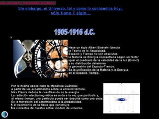 VIDA, UNIVERSO Y CONOCIMIENTO HUMANOVIDA, UNIVERSO Y CONOCIMIENTO HUMANO
Sin embargo, el Universo, tal y como lo conocemos hoy,
sólo tiene 1 siglo...
Hace tan sólo 40 años, se descubre la radiación del Fondo Cósmico de Microondas,
considerada la prueba más contundente de la Gran Explosión.
Hoy sabemos que dicha radiación no es perfectamente homogénea e isotrópica,
sino que existen unos “grumos” que serían las semillas de las estructuras
que observamos en el Universo.
Del cálculo de las abundancias primordiales,
George Gamow da consistencia científica
a la idea del átomo primigenio de Lemaître,
formulando la hoy mundialmente conocida
teoría del Big-Bang y prediciendo así
la existencia de la radiación de fondo.
Edwin Hubble descubre
la expansión del Universo:
las galaxias se alejan de nosotros
con una velocidad proporcional
a la distancia que nos separa de ellas.Hace tan sólo 81 años, E. Hubble
resuelve los brazos espirales de Andrómeda,
poniendo así fin al célebre debate Shapley –Curtis
acerca de la naturaleza de las “nebulosas”
y demostrando que nuestra galaxia
no es el Universo
sino una de las muchas estructuras que lo habitan.
El Universo se vuelve, de repente,
un lugar mucho más grande,
tan grande que, estadísticamente,
sería muy poco probable que estuviéramos solos.
Hace un siglo Albert Einstein formula
la Teoría de la Relatividad.
Espacio y Tiempo no son absolutos;
la Materia es Energía concentrada según un factor
igual al cuadrado de la velocidad de la luz (E=mc2
)
y su distribución determina
la geometría del Espacio-Tiempo.
Es la unificación de la Materia y la Energía
en el Espacio-Tiempo.
Por la misma época nace la Mecánica Cuántica:
a partir de los experimentos sobre la emisión térmica,
Max Planck deduce la cuantización de la energía.
La radiación electromagnética es onda a la vez que partícula y,
al mismo tiempo, una partícula puede ser descrita como una onda.
Es la transición del determinismo a la probabilidad
y el nacimiento de la física que constituye
los cimientos de nuestro actual modelo de universo.
 