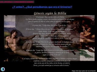 VIDA, UNIVERSO Y CONOCIMIENTO HUMANOVIDA, UNIVERSO Y CONOCIMIENTO HUMANO
La hipótesis deLa hipótesis de KantKant (1724-1804)(1724-1804)::
- El Sistema Solar es parte de un disco aplanado, que constituye nuestro universo.- El Sistema Solar es parte de un disco aplanado, que constituye nuestro universo.
- Existen más universos como el nuestro, exactamente como islas en el océano.- Existen más universos como el nuestro, exactamente como islas en el océano.
- Los demás planetas del Sistema Solar estarían habitados por seres- Los demás planetas del Sistema Solar estarían habitados por seres
cuya inteligencia sería directamente proporcional a la distancia del Sol ,cuya inteligencia sería directamente proporcional a la distancia del Sol ,
por lo que un mono en Saturno sería más listo que Newton.por lo que un mono en Saturno sería más listo que Newton.
¿Otros universos?...u...¿otros mundos?
¿Y antes?...¿Qué pensábamos que era el Universo?
Isaac Newton descubre la Ley de la Gravitación Universal,
dando así razón de los movimientos planetarios.
Dos cuerpos celestes se atraen según la misma ley
por la que una manzana cae de un árbol al suelo,
incluso estando en el hemisferio Sur.
El Cielo y la Tierra se rigen por las mismas leyes físicas.
Es la unificación de la Física del Cielo y de la Tierra.
El Cielo pierde irremediablemente su naturaleza divina.
Los cuerpos celestes no son perfectos y sin mancha y tampoco
se mueven perfectamente sobre esferas perfectas sino que describen elipses.
Pero lo peor de todo es que la Tierra no es el centro de esos movimientos,
o sea que no es el centro del Universo y, por lo tanto,
el Hombre tampoco es el centro de la “Creación”.
Copérnico, Tycho, Kepler y Galileo
fueron las figuras más destacadas
de esta revolución que cambió radicalmente
(aunque no sin dificultades)
la perspectiva del Hombre sobre el Cosmos,
marcando así el comienzo
de una nueva era científica y filosófica.
Con el incendio de la biblioteca de
Alejandría y el asesinato de Hipatia,
la cristianización del imperio romano acaba
con los últimos grandes símbolos de la
cultura “pagana”.
La teología se identifica con el modelo
cosmológico aristotélico-ptolemáico,
un modelo también pagano pero que
garantizaba el geocentrismo y, por lo tanto,
la superioridad del Hombre como obra
maestra de la creación divina.
Dicho modelo perduró, en el mundo
occidental, durante toda la Edad Media.
Hace más de dos milenios, Aristarco de Samos
propuso el primer modelo heliocéntrico.
Hace más de 2 milenios, Epicuro, discípulo de
Demócrito
(el padre del atomismo y de la primera visión
materialista del Cosmos), postuló la existencia de
infinitos mundos como el nuestro, habitados por seres
civilizados.
Hace más de 2 milenios, Tito Lucrecio Caro escribe en
su Rerum Naturae: “Hay una enorme cantidad de átomos
disponibles, tantos que no habría tiempo para contarlos en toda la
eternidad y hay una fuerza que lleva a los átomos a diversos sitios así
como los trajo a este mundo. Así que debemos reconocer que hay otros
mundos en otras partes del universo, con razas de hombres y animales
diferentes.”
No hace ni siquiera 500 años de que Giordano Bruno
volvió a proponer un universo infinito, con infinitos
mundos habitados. La Inquisición le condenó a la
hoguera por sus ideas heréticas.
Mucho nos ha costado aceptar que no somos el centro
físico del Universo y que, muy probablemente,
tampoco seamos el centro biológico...
Génesis según la BibliaGénesis según la Biblia
““Al principio Dios creó los cielos y la Tierra .Al principio Dios creó los cielos y la Tierra .
La Tierra estaba confusa y vacía y las tinieblas cubrían la faz del abismo;La Tierra estaba confusa y vacía y las tinieblas cubrían la faz del abismo;
pero el espíritu de Dios se cernía sobre la superficie de las aguas .”pero el espíritu de Dios se cernía sobre la superficie de las aguas .”
......
Al primer día: “Al primer día: “Y dijo Dios: Sea la luz; y fue la luz.Y dijo Dios: Sea la luz; y fue la luz..”.”
......
Al tercer día: “Al tercer día: “Y llamó Dios a lo seco Tierra, y a la reunión de las aguasY llamó Dios a lo seco Tierra, y a la reunión de las aguas””
          llamó Mares. Y vio Dios que era bueno.            llamó Mares. Y vio Dios que era bueno.  
                   Después dijo Dios: Produzca la tierra hierba verde, hierbaDespués dijo Dios: Produzca la tierra hierba verde, hierba
          que de semilla; árbol de fruto que de fruto según su          que de semilla; árbol de fruto que de fruto según su
          género, que su semilla esté en él, sobre la tierra. Y          género, que su semilla esté en él, sobre la tierra. Y fuefue así.así.
......
Al cuarto día: “Al cuarto día: “E hizo Dios las dos grandes lumbreras; la lumbrera mayorE hizo Dios las dos grandes lumbreras; la lumbrera mayor
          para que señorease en el día, y la lumbrera menor para que          para que señorease en el día, y la lumbrera menor para que
          señorease en la noche; hizo también las estrellas.          señorease en la noche; hizo también las estrellas.””
......
Al quinto día: “Al quinto día: “Luego dijo Dios: Produzca la tierra seres vivientes segúnLuego dijo Dios: Produzca la tierra seres vivientes según
          su género, bestias y serpientes y animales de la tierra          su género, bestias y serpientes y animales de la tierra
          según su especie. Y fue así.          según su especie. Y fue así.””
......
Y, al sexto y último día: “Y, al sexto y último día: “Entonces dijo Dios: Hagamos al hombre a nuestra imagen,Entonces dijo Dios: Hagamos al hombre a nuestra imagen,
          conforme a nuestra semejanza; y señoree en los peces del          conforme a nuestra semejanza; y señoree en los peces del
          mar, en las aves de los cielos, en las bestias, en toda la          mar, en las aves de los cielos, en las bestias, en toda la
          Tierra, y en todo animal que se arrastra sobre la tierra.          Tierra, y en todo animal que se arrastra sobre la tierra.””
Haga click aquí para ver la animación
 