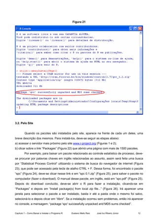 Capítulo 1 – Como Baixar e Instalar o Programa R Gustavo Mello Reis José Ivo Ribeiro Júnior 12
Figura 21
3.2. Pelo Site
Quando os pacotes são instalados pelo site, aparece na frente de cada um deles, uma
breve descrição dos mesmos. Para instalá-los, deve-se seguir as etapas abaixo:
a) acessar o servidor mais próximo pelo site www.r-project.org (Figuras 1 e 2);
b) clicar sobre o link “Packages” (Figura 22) que abrirá uma página com mais de 1500 pacotes.
Por exemplo, para baixar um pacote relacionado ao controle estatístico de processo, deve-
se procurar por palavras chaves em inglês relacionadas ao assunto, assim será feita uma busca
por “Statistical Process Control“ utilizando o sistema de busca do navegador de internet (Figura
23), que pode ser acessado pela tecla de atalho CTRL + F. Dessa forma, foi encontrado o pacote
“spc” (Figura 24), deve-se clicar nesse link e em “spc 0.1.zip” (Figura 25), para salvar o pacote no
computador (fazer o download). O manual desse pacote, em inglês, está em “spc.pdf” (Figura 25).
Depois do download concluído, deve-se abrir o R para fazer a instalação, clicando-se em
“Packages” e depois em “Install package(s) from local zip file...” (Figura 26). Irá aparecer uma
janela para selecionar o pacote a ser instalado, basta ir até a pasta onde o mesmo foi salvo,
selecioná-lo e depois clicar em “Abrir”. Se a instalação ocorreu sem problemas, então irá aparecer
no console, a mensagem: “package 'spc' successfully unpacked and MD5 sums checked”.
 