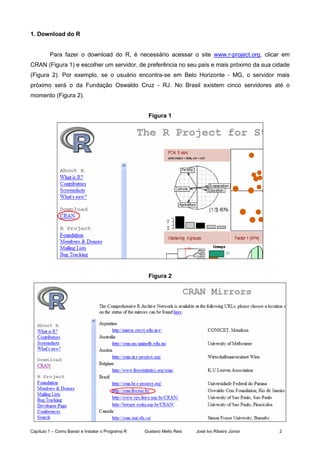 Capítulo 1 – Como Baixar e Instalar o Programa R Gustavo Mello Reis José Ivo Ribeiro Júnior 2
1. Download do R
Para fazer o download do R, é necessário acessar o site www.r-project.org, clicar em
CRAN (Figura 1) e escolher um servidor, de preferência no seu país e mais próximo da sua cidade
(Figura 2). Por exemplo, se o usuário encontra-se em Belo Horizonte - MG, o servidor mais
próximo será o da Fundação Oswaldo Cruz - RJ. No Brasil existem cinco servidores até o
momento (Figura 2).
Figura 1
Figura 2
 