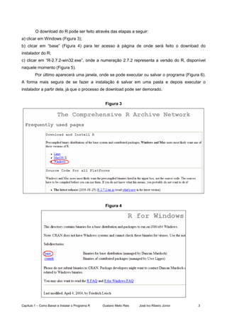 Capítulo 1 – Como Baixar e Instalar o Programa R Gustavo Mello Reis José Ivo Ribeiro Júnior 3
O download do R pode ser feito através das etapas a seguir:
a) clicar em Windows (Figura 3);
b) clicar em “base” (Figura 4) para ter acesso à página de onde será feito o download do
instalador do R;
c) clicar em “R-2.7.2-win32.exe”, onde a numeração 2.7.2 representa a versão do R, disponível
naquele momento (Figura 5).
Por último aparecerá uma janela, onde se pode executar ou salvar o programa (Figura 6).
A forma mais segura de se fazer a instalação é salvar em uma pasta e depois executar o
instalador a partir dela, já que o processo de download pode ser demorado.
Figura 3
Figura 4
 