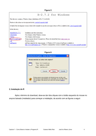 Capítulo 1 – Como Baixar e Instalar o Programa R Gustavo Mello Reis José Ivo Ribeiro Júnior 4
Figura 5
Figura 6
2. Instalação do R
Após o término do download, deve-se dar dois cliques com o botão esquerdo do mouse no
arquivo baixado (instalador) para começar a instalação, de acordo com as figuras a seguir:
 