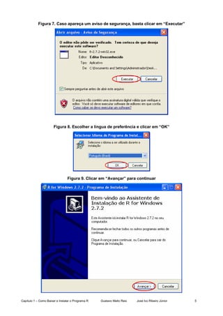 Capítulo 1 – Como Baixar e Instalar o Programa R Gustavo Mello Reis José Ivo Ribeiro Júnior 5
Figura 7. Caso apareça um aviso de segurança, basta clicar em “Executar”
Figura 8. Escolher a língua de preferência e clicar em “OK”
Figura 9. Clicar em “Avançar” para continuar
 