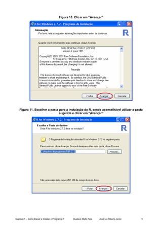 Capítulo 1 – Como Baixar e Instalar o Programa R Gustavo Mello Reis José Ivo Ribeiro Júnior 6
Figura 10. Clicar em “Avançar”
Figura 11. Escolher a pasta para a instalação do R, sendo aconselhável utilizar a pasta
sugerida e clicar em “Avançar”
 