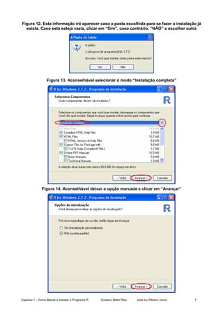 Capítulo 1 – Como Baixar e Instalar o Programa R Gustavo Mello Reis José Ivo Ribeiro Júnior 7
Figura 12. Esta informação irá aparecer caso a pasta escolhida para se fazer a instalação já
exista. Caso esta esteja vazia, clicar em “Sim”, caso contrário, “NÃO” e escolher outra
Figura 13. Aconselhável selecionar o modo “Instalação completa”
Figura 14. Aconselhável deixar a opção marcada e clicar em “Avançar”
 