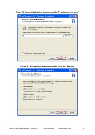 Capítulo 1 – Como Baixar e Instalar o Programa R Gustavo Mello Reis José Ivo Ribeiro Júnior 8
Figura 15. Aconselhável deixar o nome sugerido “R” e clicar em “Avançar”
Figura 16. Aconselhável deixar como está e clicar em “Avançar”
 