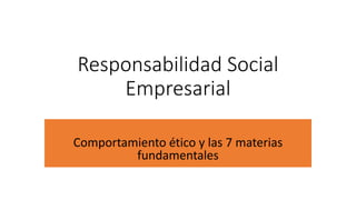 Responsabilidad Social
Empresarial
Comportamiento ético y las 7 materias
fundamentales
 