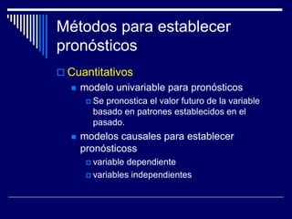 Métodos para establecer
pronósticos
 Cuantitativos
 modelo univariable para pronósticos
 Se pronostica el valor futuro de la variable
basado en patrones establecidos en el
pasado.
 modelos causales para establecer
pronósticoss
 variable dependiente
 variables independientes
 