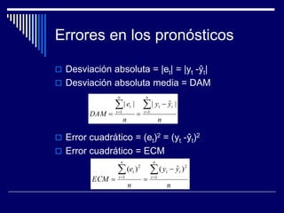 Errores en los pronósticos
 Desviación absoluta = |et| = |yt -ŷt|
 Desviación absoluta media = DAM
 Error cuadrático = (et)2 = (yt -ŷt)2
 Error cuadrático = ECM
n
yy
n
e
DAM
n
t
tt
n
t
t  

 11
|ˆ|||
n
yy
n
e
ECM
n
t
tt
n
t
t  

 1
2
1
2
)ˆ()(
 