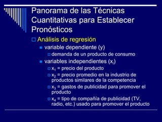 Panorama de las Técnicas
Cuantitativas para Establecer
Pronósticos
 Análisis de regresión
 variable dependiente (y)
 demanda de un producto de consumo
 variables independientes (xi)
 x1 = precio del producto
 x2 = precio promedio en la industrio de
productos similares de la competencia
 x3 = gastos de publicidad para promover el
producto
 x4 = tipo de compañía de publicidad (TV,
radio, etc.) usado para promover el producto
 