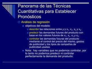 Panorama de las Técnicas
Cuantitativas para Establecer
Pronósticos
 Análisis de regresión
 objetivos del modelo:
 describir las relaciones entre y y x1, x2, x3 y x4.
 predecir las demandas futuras del producto con
base en los valores futuros de x1, x2, x3 y x4.
 controlar las demandas futuras del producto
mediante el control del precio del mismo, gastos
de publicidad y los tipos de campañas de
publicidad usadas.
 Nota: hay variables que no podemos controlar, por
lo tanto no podemos predecir ni controlar
perfectamente la demanda del producto.
 