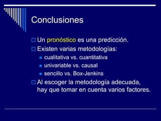 Conclusiones
 Un pronóstico es una predicción.
 Existen varias metodologías:
 cualitativa vs. cuantitativa
 univariable vs. causal
 sencillo vs. Box-Jenkins
 Al escoger la metodología adecuada,
hay que tomar en cuenta varios factores.
 