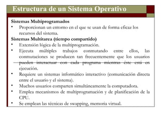 Estructura de un Sistema Operativo Sistemas Multiprogramados Proporcionan un entorno en el que se usan de forma eficaz los recursos del sistema. Sistemas Multitarea (tiempo compartido) Extensión lógica de la multiprogramación. Ejecuta múltiples trabajos conmutando entre ellos, las conmutaciones se producen tan frecuentemente que los usuarios pueden interactuar con cada programa mientras éste está en ejecución. Requiere un sistemas informático interactivo (comunicación directa entre el usuario y el sistema). Muchos usuarios comparten simultáneamente la computadora. Emplea mecanismos de multiprogramación y de planificación de la CPU. Se emplean las técnicas de swapping, memoria virtual. 