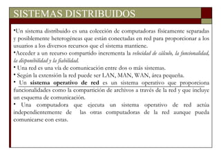 SISTEMAS DISTRIBUIDOS Un sistema distribuido es una colección de computadoras físicamente separadas y posiblemente heterogéneas que están conectadas en red para proporcionar a los usuarios a los diversos recursos que el sistema mantiene. Acceder a un recurso compartido incrementa la  velocidad de cálculo, la funcionalidad, la disponibilidad y la fiabilidad. Una red es una vía de comunicación entre dos o más sistemas. Según la extensión la red puede ser LAN, MAN, WAN, área pequeña. Un  sistema operativo de red  es un sistema operativo que proporciona funcionalidades como la compartición de archivos a través de la red y que incluye un esquema de comunicación. Una computadora que ejecuta un sistema operativo de red actúa independientemente de  las otras computadoras de la red aunque pueda comunicarse con estas. 