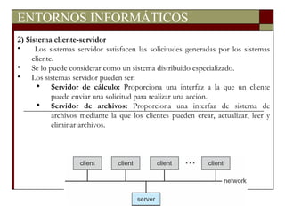 ENTORNOS INFORMÁTICOS 2) Sistema cliente-servidor Los sistemas servidor satisfacen las solicitudes generadas por los sistemas cliente. Se lo puede considerar como un sistema distribuido especializado. Los sistemas servidor pueden ser: Servidor de cálculo:  Proporciona una interfaz a la que un cliente puede enviar una solicitud para realizar una acción. Servidor de archivos:  Proporciona una interfaz de sistema de archivos mediante la que los clientes pueden crear, actualizar, leer y eliminar archivos. 
