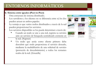 ENTORNOS INFORMÁTICOS 3)  Sistema entre iguales (Peer-to-Peer) Otra estructura de sistema distribuido. Los servidores y los clientes no se diferencia entre sí; los dos pueden actuar en ambos papeles. La ventaja es que varios nodos distribuidos a través de la red pueden proporcionar los servicios. Los servicios disponibles se los puede determinar a través de: Cuando un nodo se une a una red, registra su servicio ante un servicio de búsqueda centralizado existente en la red. (Napster) Un nodo que actúe como cliente primero debe descubrir qué nodo proporciona el servicio deseado, mediante la multidifusión de una solicitud de servicio (protocolo de descubrimiento) a todos los restantes nodos de la red. (Gnutella) 